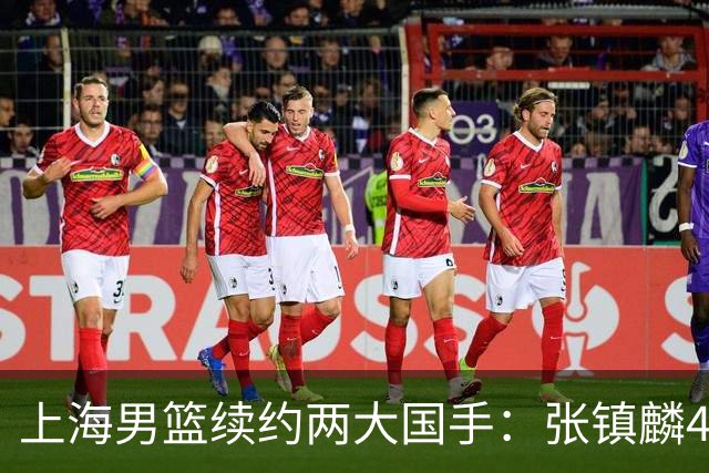 上海男篮续约两大国手：张镇麟4年顶薪 偰李永炜3年B类合同