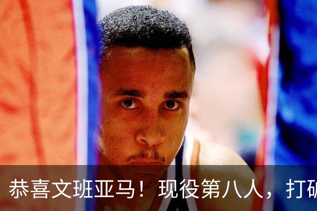 恭喜文班亚马！现役第八人，打破传统了！