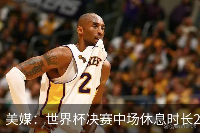 美媒：世界杯决赛中场休息时长20分钟 夏奇拉等人将献艺